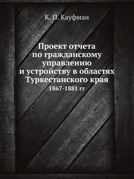 Обложка книги Проект отчета по гражданскому управлению и устройству в областях Туркестанского края. 1867-1881 гг, К.П. Кауфман