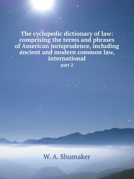 Обложка книги The cyclopedic dictionary of law: comprising the terms and phrases of American jurisprudence, including ancient and modern common law, international. part 2, W.A. Shumaker