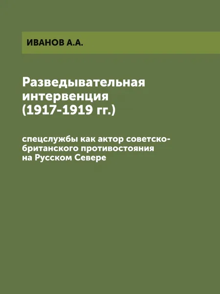 Обложка книги Разведывательная интервенция (1917-1919 гг.). спецслужбы как актор советско-британского противостояния на Русском Севере, ИВАНОВ А.А.