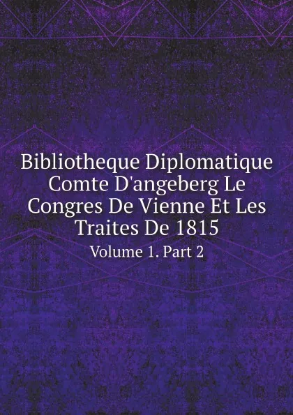 Обложка книги Bibliotheque Diplomatique Comte D'angeberg Le Congres De Vienne Et Les Traites De 1815. Volume 1. Part 2, Congress of Vienna