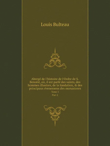 Обложка книги Abrege de l'histoire de l'Ordre de S. Benoist, ou, il est parle des saints, des hommes illustres, de la fondation, & des principaux evenemens des monasteres. Tome 2. Part 2, Louis Bulteau