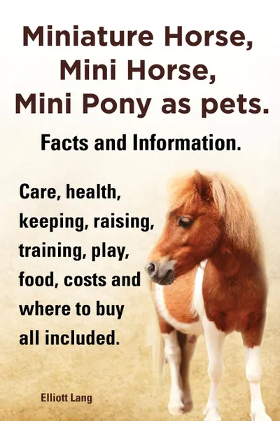 Обложка книги Miniature Horse, Mini Horse, Mini Pony as Pets. Facts and Information. Miniature Horses Care, Health, Keeping, Raising, Training, Play, Food, Costs an, Elliott Lang