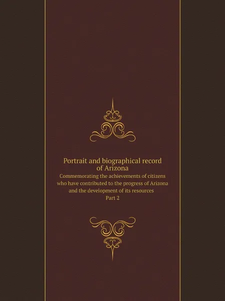 Обложка книги Portrait and biographical record of Arizona. Commemorating the achievements of citizens who have contributed to the progress of Arizona and the development of its resources  Part 2, Chapman Publishing