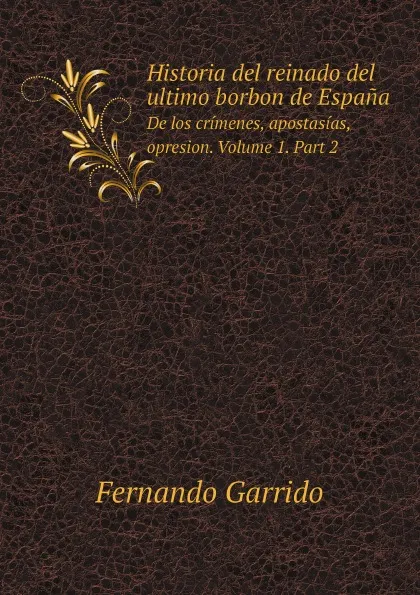 Обложка книги Historia del reinado del ultimo borbon de Espana. De los crimenes, apostasias, opresion. Volume 1. Part 2, Fernando Garrido