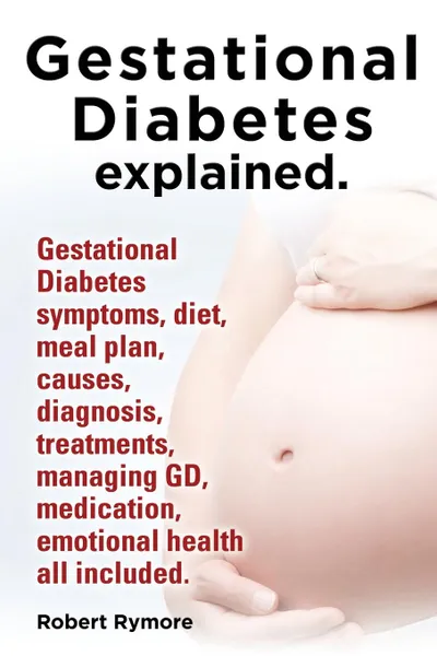 Обложка книги Gestational Diabetes Explained. Gestational Diabetes Symptoms, Diet, Meal Plan, Causes, Diagnosis, Treatments, Managing GD, Medication, Emotional Heal, Robert Rymore