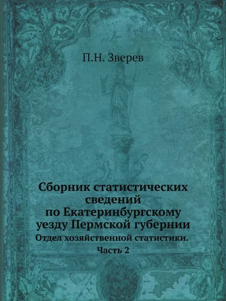 Обложка книги Сборник статистических сведений по Екатеринбургскому уезду Пермской губернии. Отдел хозяйственной статистики. Часть 2, П.Н. Зверев