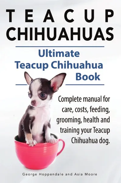 Обложка книги Teacup Chihuahuas. Teacup Chihuahua complete manual for care, costs, feeding, grooming, health and training. Ultimate Teacup Chihuahua Book., George Hoppendale, Asia Moore