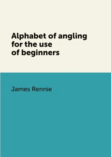 Обложка книги Alphabet of angling for the use of beginners, James Rennie