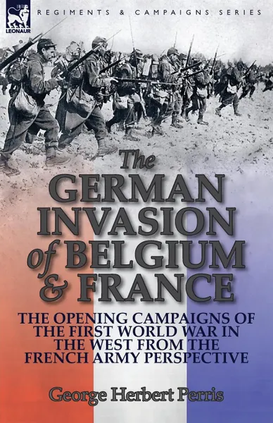 Обложка книги The German Invasion of Belgium & France. The Opening Campaigns of the First World War in the West from the French Army Perspective, George Herbert Perris