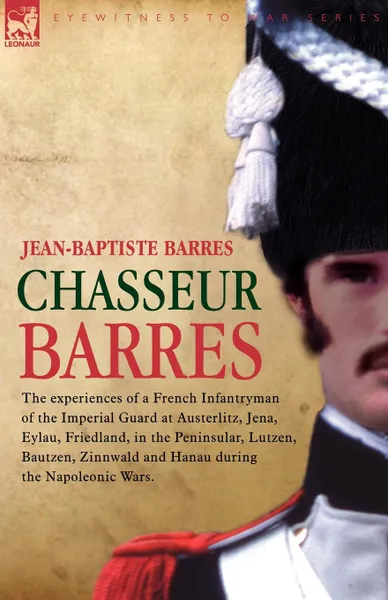 Обложка книги Chasseur Barres - The experiences of a French Infantryman of the Imperial Guard at Austerlitz, Jena, Eylau, Friedland, in the Peninsular, Lutzen, Bautzen, Zinnwald and Hanau during the Napoleonic Wars., Jean Baptiste Barres