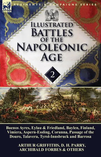 Обложка книги Illustrated Battles of the Napoleonic Age-Volume 2. Buenos Ayres, Eylau & Friedland, Baylen, Finland, Vimiera, Aspern-Essling, Corunna, Passage of the Douro, Talavera, Tyrol-Innsbruck and Barrosa, Arthur Griffiths, D. H. Parry, Archibald Forbes