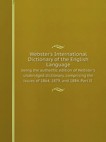 Обложка книги Webster's International Dictionary of the English Language : being the authentic edition of Webster's unabridged dictionary, comprising the issues of 1864, 1879, and 1884. Part II, Noah Webster