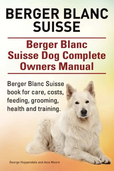 Обложка книги Berger Blanc Suisse. Berger Blanc Suisse Dog Complete Owners Manual. Berger Blanc Suisse book for care, costs, feeding, grooming, health and training., George Hoppendale, Asia Moore