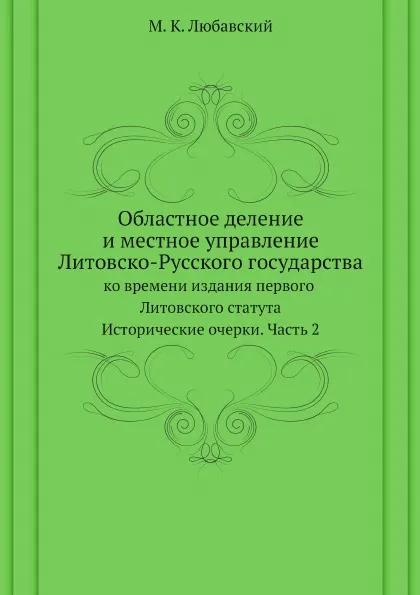 Обложка книги Областное деление и местное управление Литовско-Русского государства ко времени издания первого Литовского статута. Исторические очерки. Часть 2, М. К. Любавский