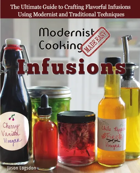 Обложка книги Modernist Cooking Made Easy. Infusions: The Ultimate Guide to Crafting Flavorful Infusions Using Modernist and Traditional Techniques, Jason Logsdon