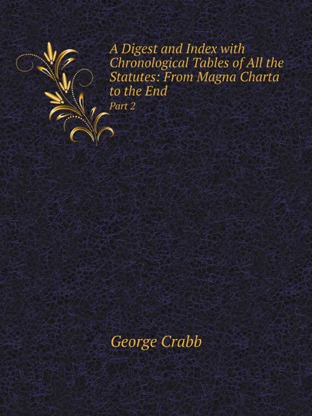 Обложка книги A Digest and Index with Chronological Tables of All the Statutes: From Magna Charta to the End. Part 2, Crabb George