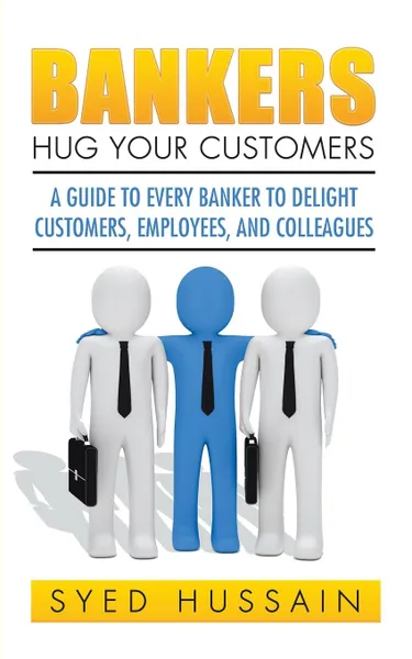 Обложка книги Bankers, Hug Your Customers. A GUIDE TO EVERY BANKER TO DELIGHT CUSTOMERS, EMPLOYEES, AND COLLEAGUES, Syed Hussain