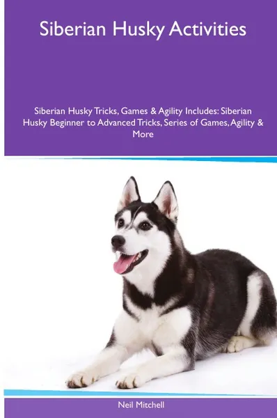 Обложка книги Siberian Husky  Activities Siberian Husky Tricks, Games & Agility. Includes. Siberian Husky Beginner to Advanced Tricks, Series of Games, Agility and More, Neil Mitchell