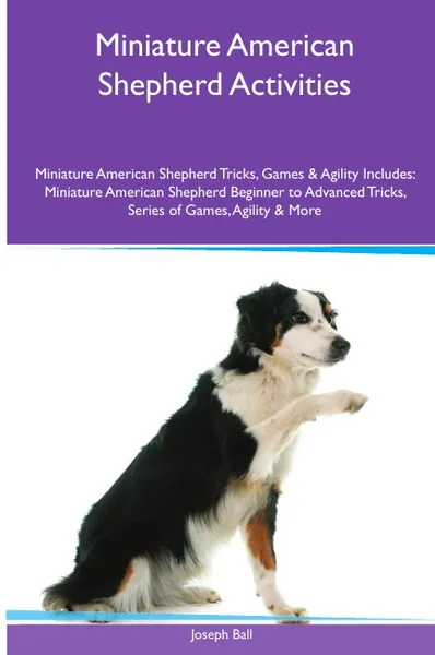 Обложка книги Miniature American Shepherd  Activities Miniature American Shepherd Tricks, Games & Agility. Includes. Miniature American Shepherd Beginner to Advanced Tricks, Series of Games, Agility and More, Joseph Ball