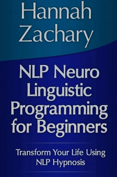 Обложка книги Nlp Neuro Linguistic Programming for Beginners. Transform Your Life Using Nlp Hypnosis, Hannah Zachary