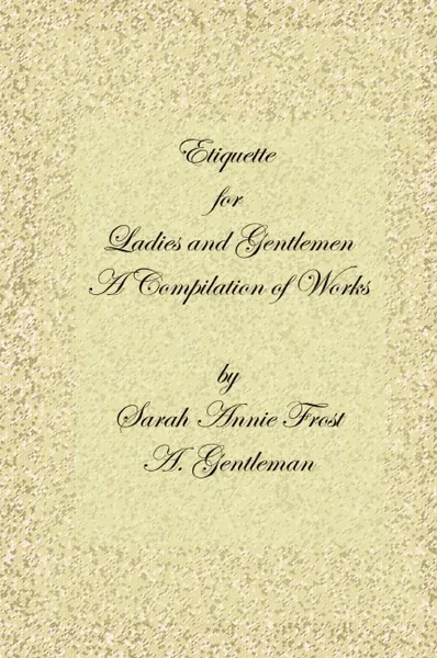 Обложка книги Etiquette for Ladies and Gentlemen. A Compilation of Frost's Laws and by Laws of American Society and a Gentleman's Laws of Etiquette, Alexandra Dallas Sharp, Sarah Annie Frost, A. Gentleman