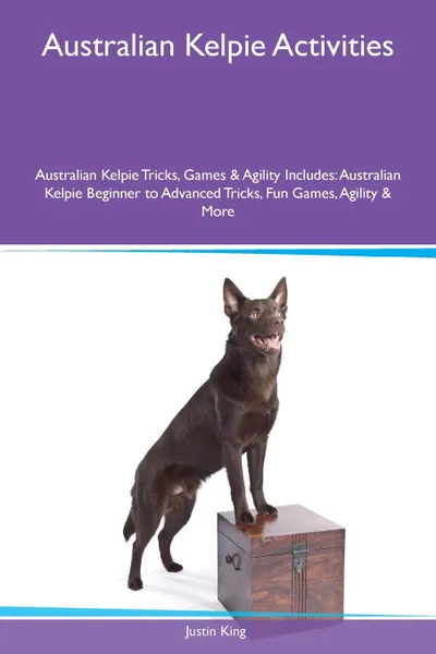 Обложка книги Australian Kelpie Activities Australian Kelpie Tricks, Games & Agility Includes. Australian Kelpie Beginner to Advanced Tricks, Fun Games, Agility & More, Justin King