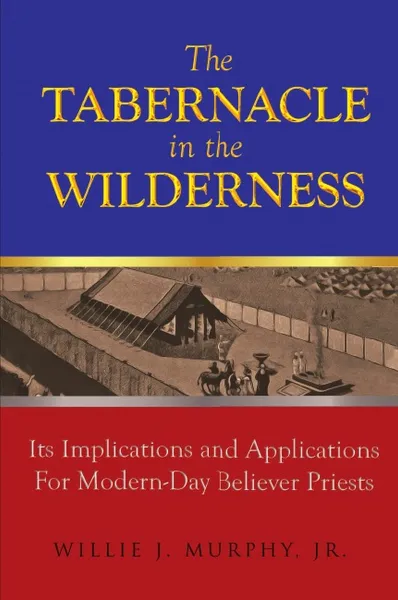 Обложка книги The Tabernacle in the Wilderness. Its Implications and Applications for Modern Day Believer-Priests, Jr. Willie J. Murphy