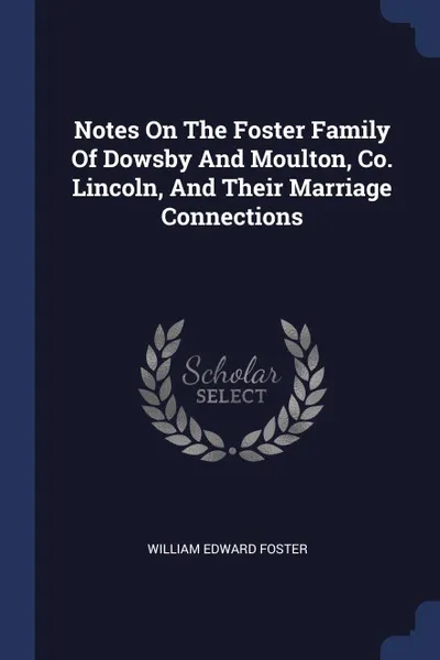 Обложка книги Notes On The Foster Family Of Dowsby And Moulton, Co. Lincoln, And Their Marriage Connections, William Edward Foster