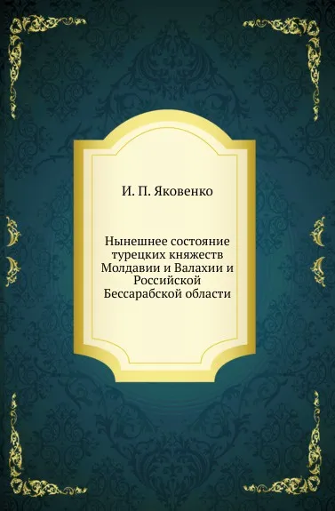 Обложка книги Нынешнее состояние турецких княжеств Молдавии и Валахии и Российской Бессарабской области, И.П. Яковенко