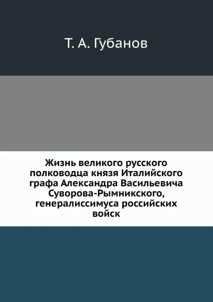 Обложка книги Жизнь великого русского полководца князя Италийского графа Александра Васильевича Суворова-Рымникского, генералиссимуса российских войск, Т.А. Губанов