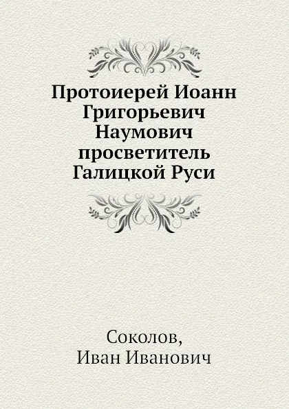 Обложка книги Протоиерей Иоанн Григорьевич Наумович просветитель Галицкой Руси, И.И. Соколов