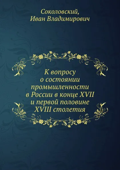 Обложка книги К вопросу о состоянии промышленности в России в конце XVII и первой половине XVIII столетия, И.В. Соколовский