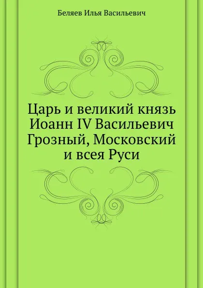 Обложка книги Царь и великий князь Иоанн IV Васильевич Грозный, Московский и всея Руси, И.В. Беляев