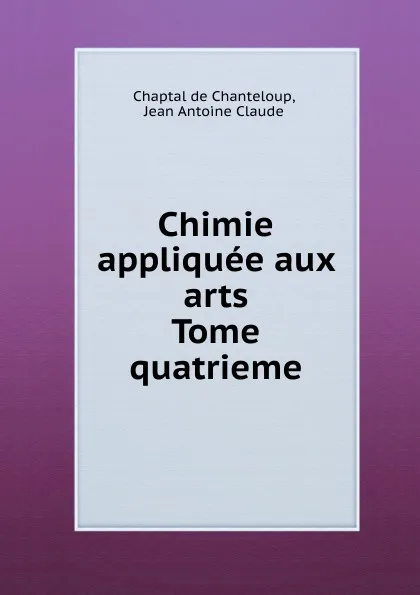 Обложка книги Chimie appliquee aux arts. Tome quatrieme, C.d. Chanteloup, J.A. Claude