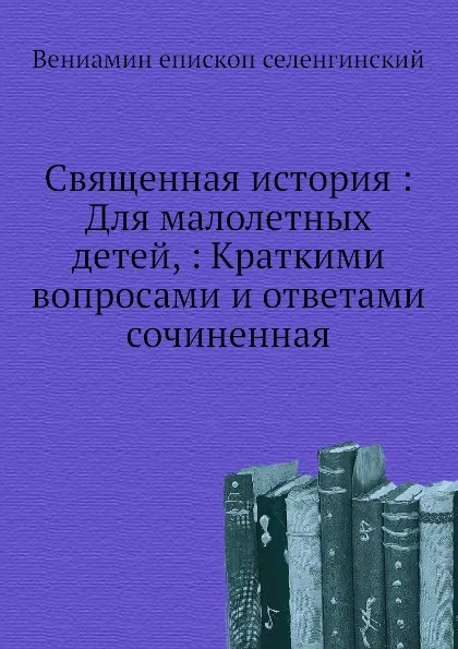 Обложка книги Священная история. Для малолетных детей, Краткими вопросами и ответами сочиненная, Вениамин епископ селенгинский