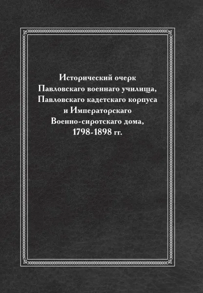 Обложка книги Исторический очерк Павловскаго военнаго училища, Павловскаго кадетскаго корпуса и Императорскаго Военно-сиротскаго дома, 1798-1898 гг., Неизвестный автор