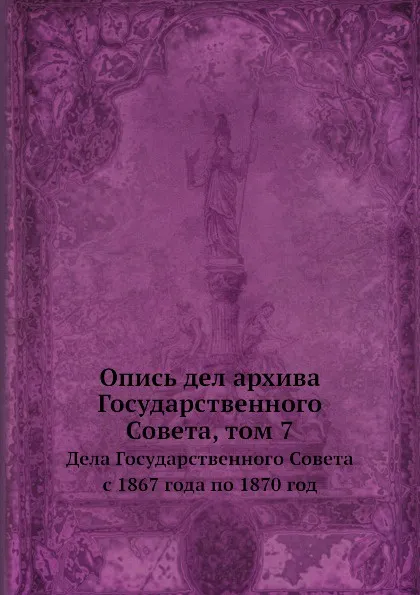 Обложка книги Опись дел архива Государственного Совета, том 7. Дела Государственного Совета с 1867 года по 1870 год, А.А. Макаров