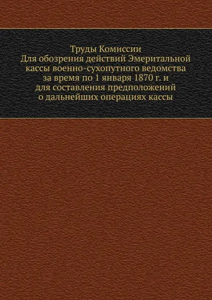 Обложка книги Труды Комиссии. Для обозрения действий Эмеритальной кассы военно-сухопутного ведомства за время по 1 января 1870 г. и для составления предположений о дальнейших операциях кассы, Неизвестный автор