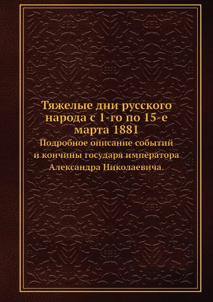 Обложка книги Тяжелые дни русского народа с 1-го по 15-е марта 1881. Подробное описание событий и кончины государя императора Александра Николаевича., Неизвестный автор