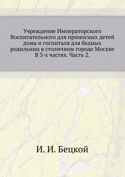 Обложка книги Учреждение Императорского Воспитательного для приносных детей дома и госпиталя для бедных родильниц в столичном городе Москве. В 3-х частях. Часть 2., И.И. Бецкой