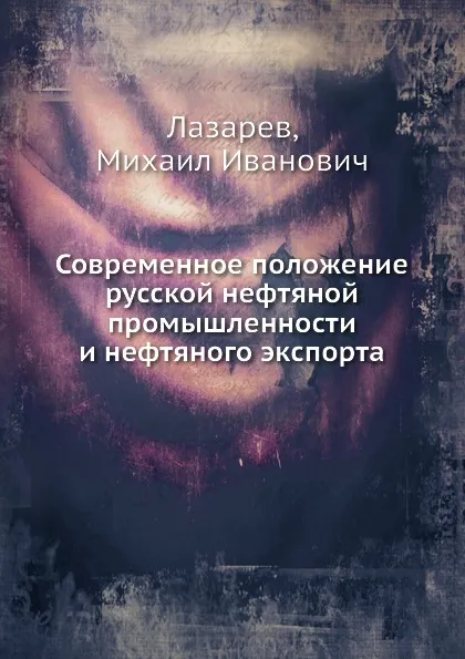 Обложка книги Современное положение русской нефтяной промышленности и нефтяного экспорта, М.И. Лазарев