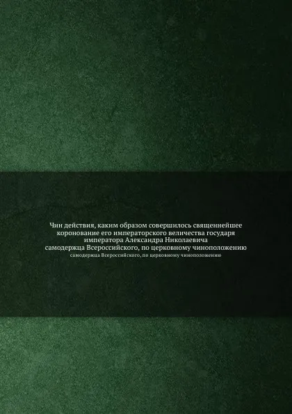 Обложка книги Чин действия, каким образом совершилось священнейшее коронование его императорского величества государя императора Александра Николаевича. самодержца Всероссийского, по церковному чиноположению, Неизвестный автор