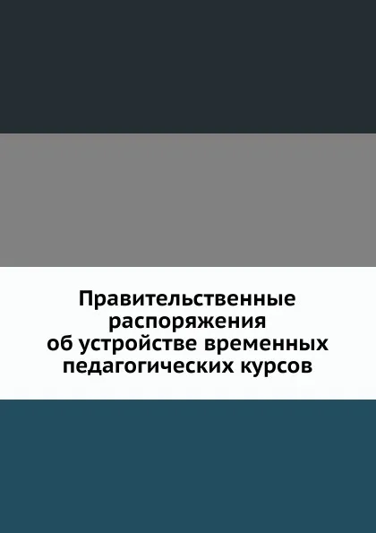 Обложка книги Правительственные распоряжения об устройстве временных педагогических курсов, Неизвестный автор