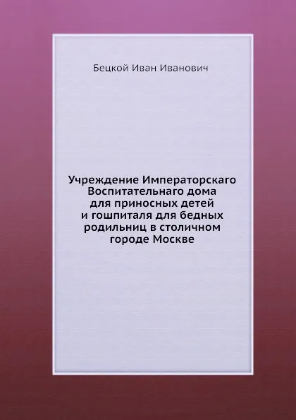 Обложка книги Учреждение Императорскаго Воспитательнаго дома для приносных детей и гошпиталя для бедных родильниц в столичном городе Москве, И.И.Бецкой