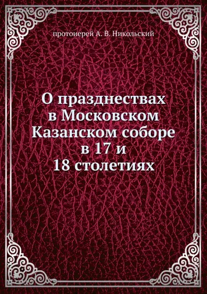 Обложка книги О празднествах в Московском Казанском cоборе. в 17 и 18 столетиях, протоиерей А. В. Никольский