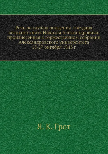 Обложка книги Речь по случаю рождения государя великого князя Николая Александровича, произнесенная в торжественном собрании Александровского университета 15/27 октября 1843 г., Я.К. Грот