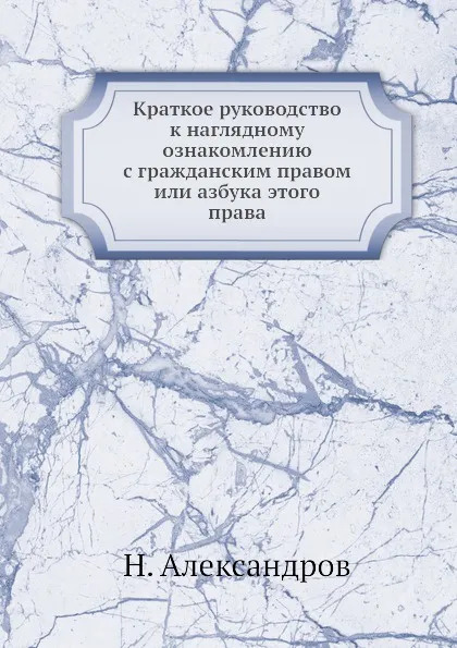 Обложка книги Краткое руководство к наглядному ознакомлению с гражданским правом или азбука этого права, Н. Александров