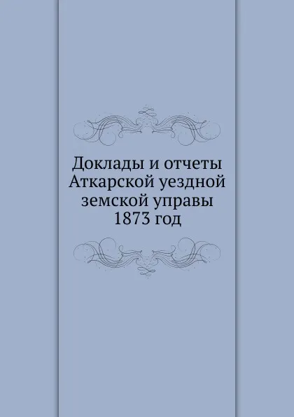 Обложка книги Доклады и отчеты Аткарской уездной земской управы. 1873 год, Неизвестный автор