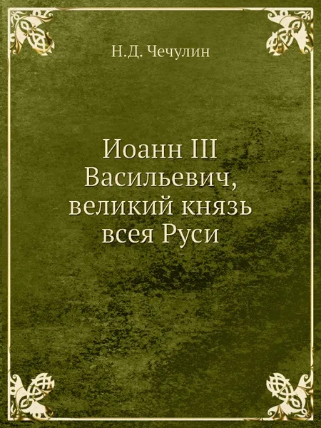 Обложка книги Иоанн III Васильевич, великий князь всея Руси, Н.Д. Чечулин