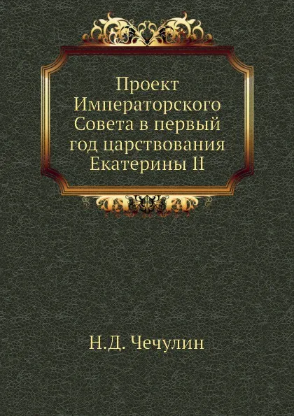 Обложка книги Проект Императорского Совета в первый год царствования Екатерины II, Н.Д. Чечулин